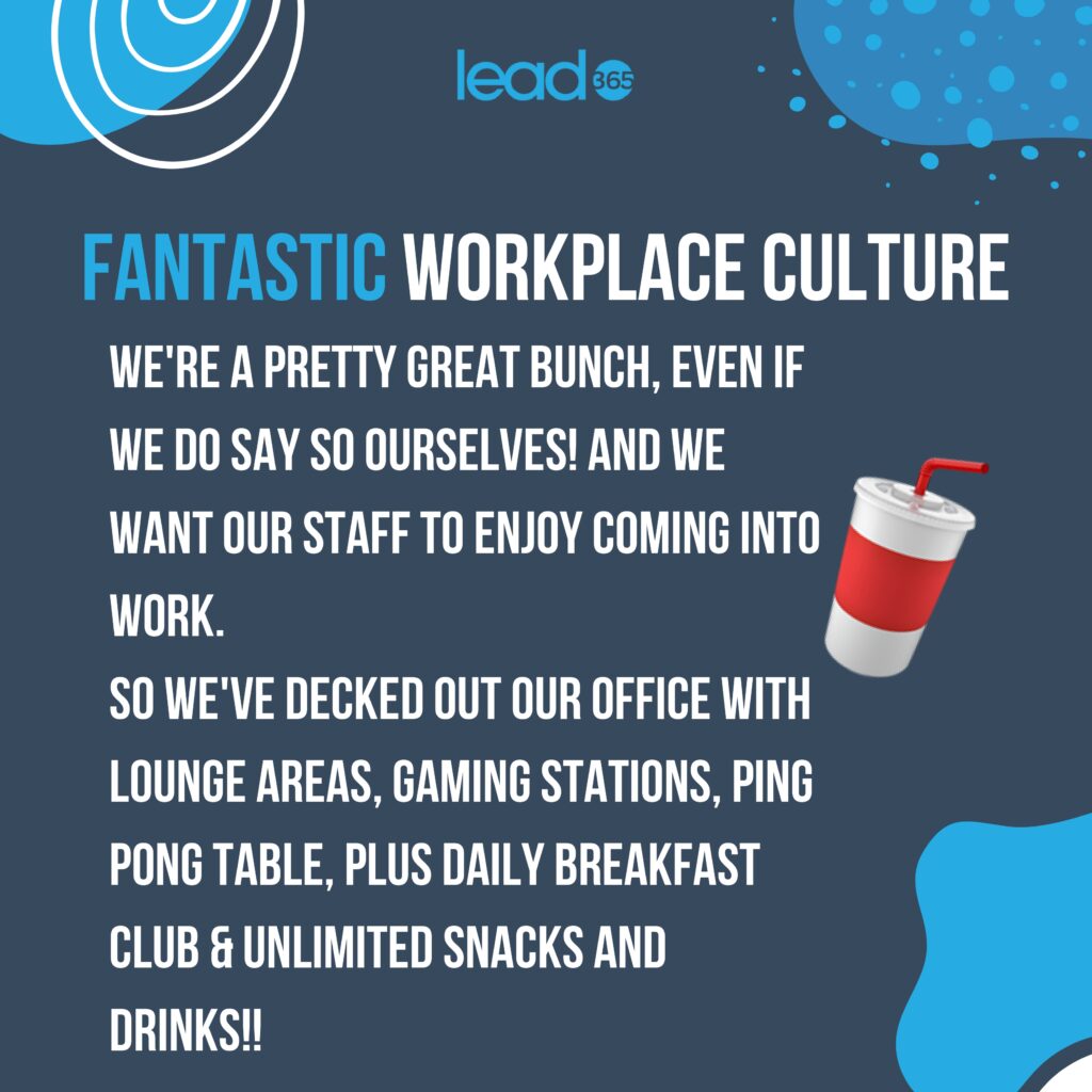 Fantastic Workplace culture.
We're a pretty great bunch, even if we do say so ourselves! 
And we want our staff to enjoy coming into work.
So we've decked out our office with lounge areas, gaming stations, ping pong table. 
Plus daily breakfast club & unlimited snacks and drinks!!